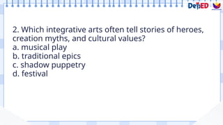 2. Which integrative arts often tell stories of heroes,
creation myths, and cultural values?
a. musical play
b. traditional epics
c. shadow puppetry
d. festival
Formative Assessment
 