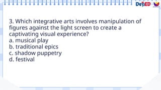 3. Which integrative arts involves manipulation of
figures against the light screen to create a
captivating visual experience?
a. musical play
b. traditional epics
c. shadow puppetry
d. festival
Formative Assessment
 