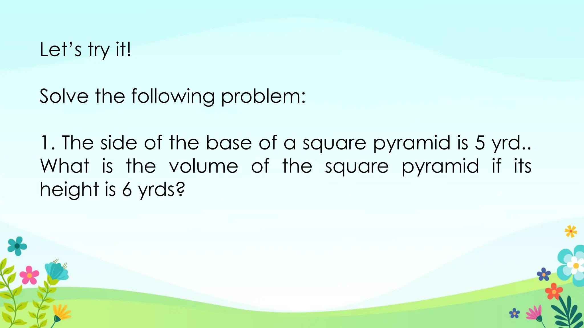 Let’s try it!
Solve the following problem:
1. The side of the base of a square pyramid is 5 yrd..
What is the volume of the square pyramid if its
height is 6 yrds?
 