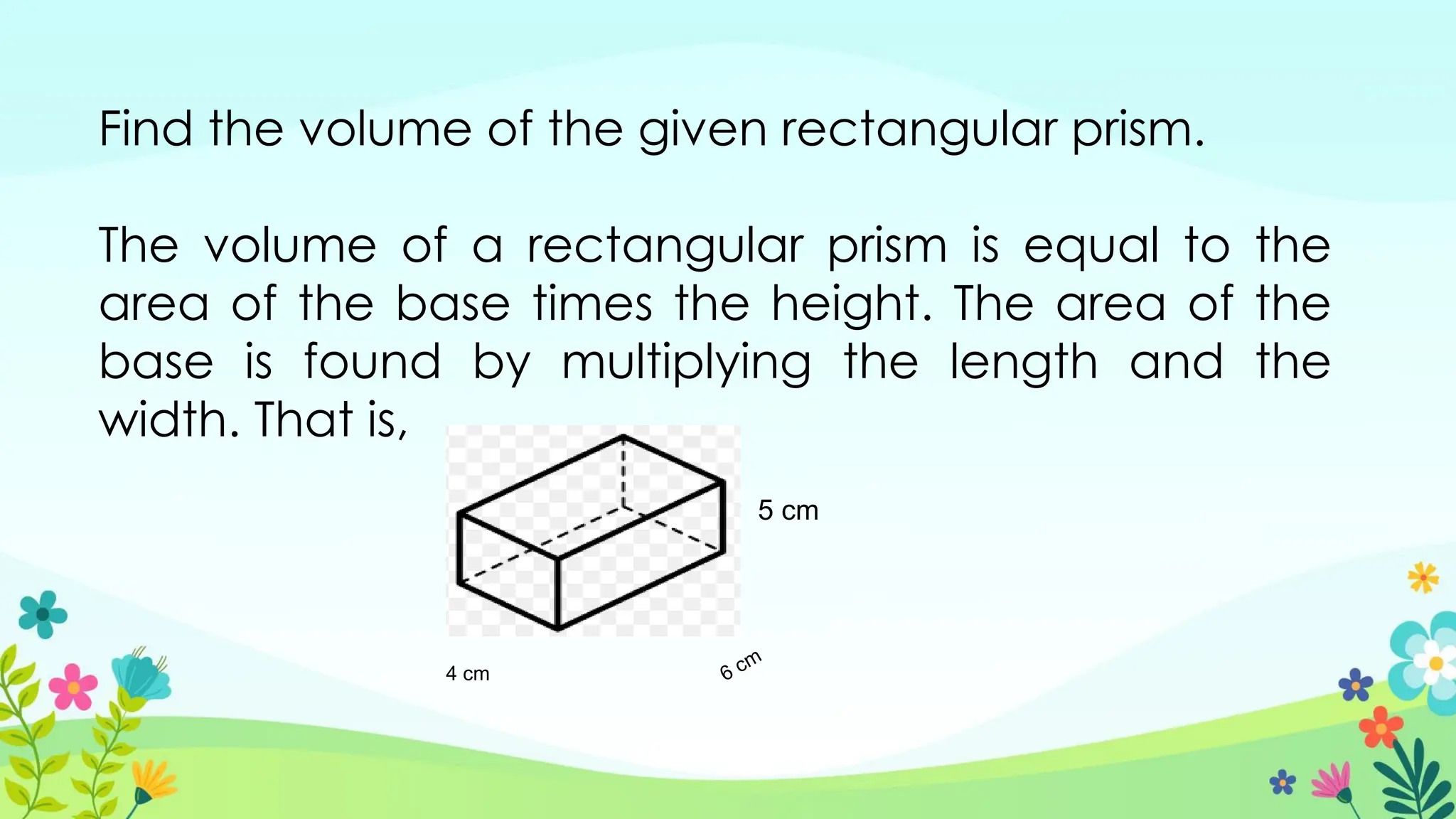 Find the volume of the given rectangular prism.
The volume of a rectangular prism is equal to the
area of the base times the height. The area of the
base is found by multiplying the length and the
width. That is,
4 cm 6 cm
5 cm
 