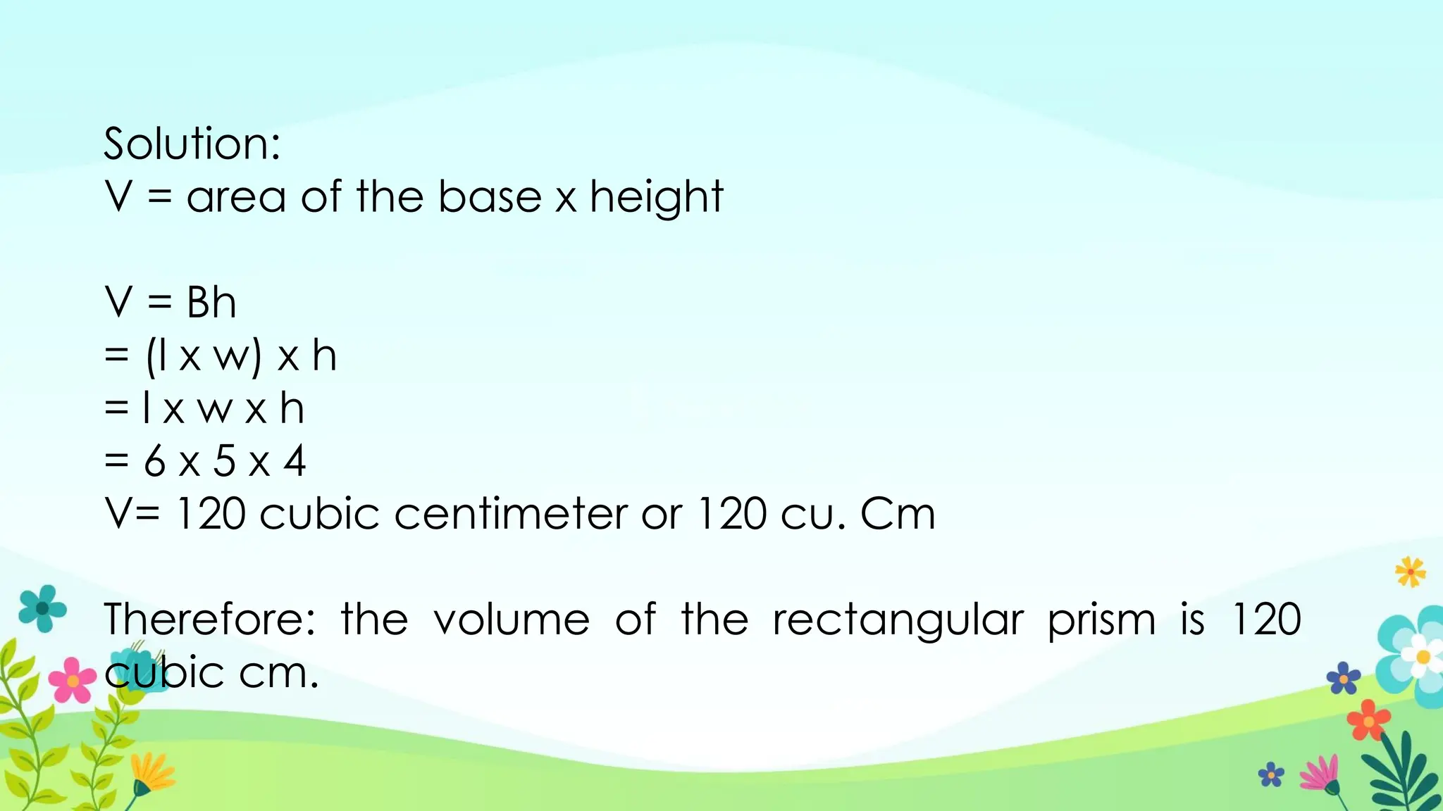 Solution:
V = area of the base x height
V = Bh
= (l x w) x h
= l x w x h
= 6 x 5 x 4
V= 120 cubic centimeter or 120 cu. Cm
Therefore: the volume of the rectangular prism is 120
cubic cm.
 