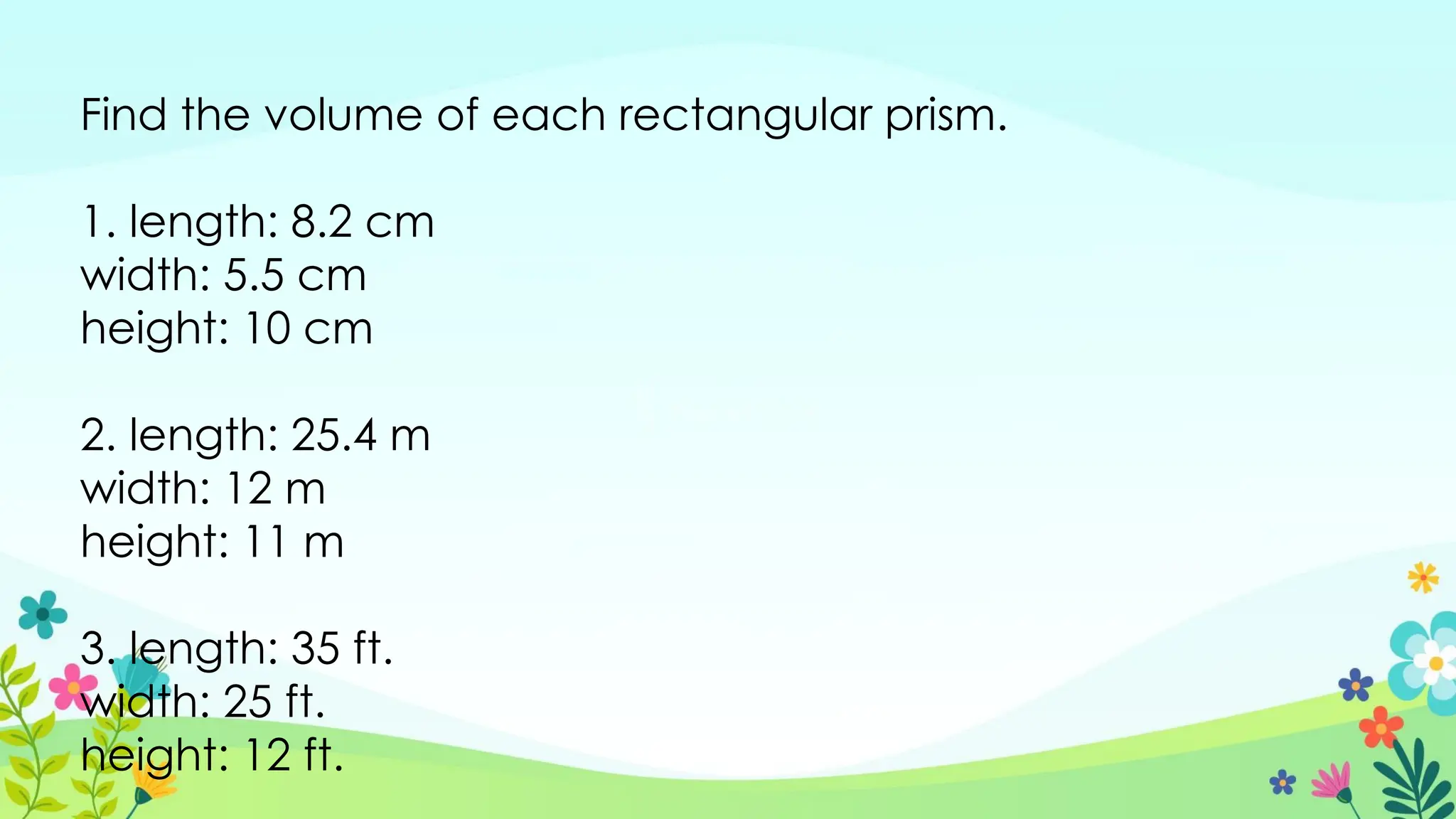 Find the volume of each rectangular prism.
1. length: 8.2 cm
width: 5.5 cm
height: 10 cm
2. length: 25.4 m
width: 12 m
height: 11 m
3. length: 35 ft.
width: 25 ft.
height: 12 ft.
 