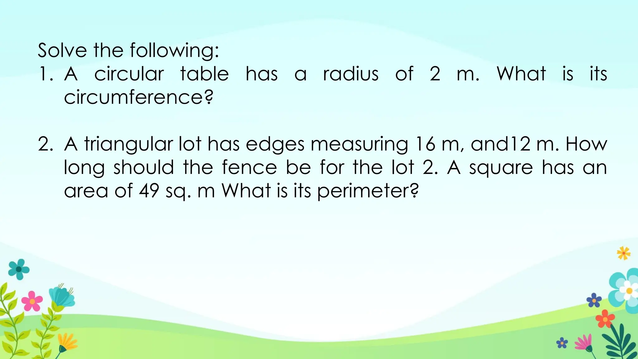 Solve the following:
1. A circular table has a radius of 2 m. What is its
circumference?
2. A triangular lot has edges measuring 16 m, and12 m. How
long should the fence be for the lot 2. A square has an
area of 49 sq. m What is its perimeter?
 