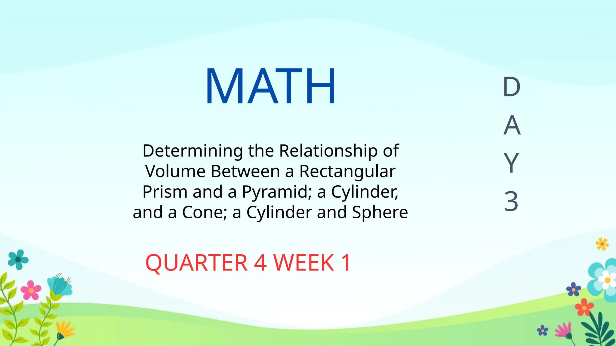 MATH
Determining the Relationship of
Volume Between a Rectangular
Prism and a Pyramid; a Cylinder,
and a Cone; a Cylinder and Sphere
QUARTER 4 WEEK 1
D
A
Y
3
 