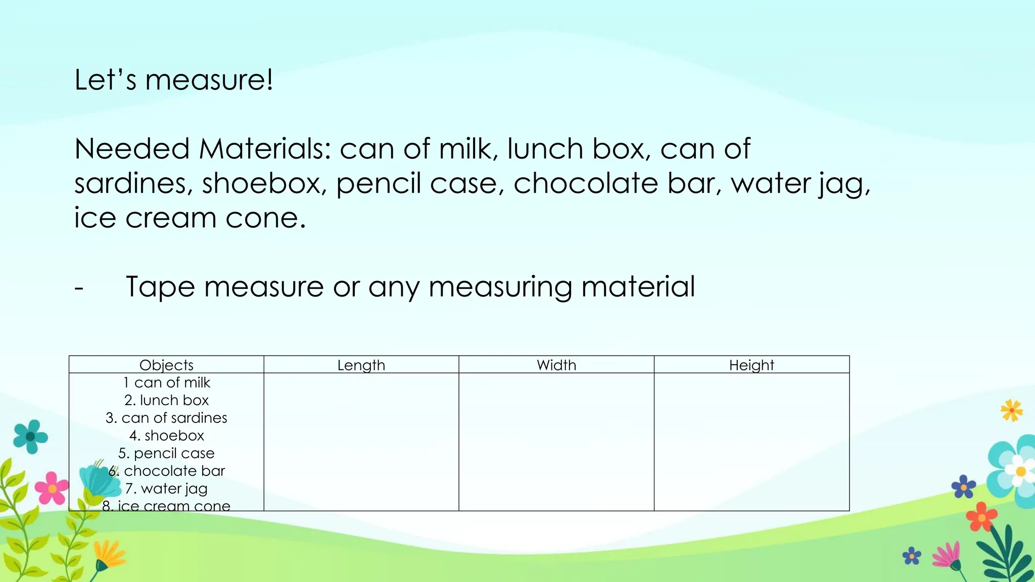 Let’s measure!
Needed Materials: can of milk, lunch box, can of
sardines, shoebox, pencil case, chocolate bar, water jag,
ice cream cone.
- Tape measure or any measuring material
Objects Length Width Height
1 can of milk
2. lunch box
3. can of sardines
4. shoebox
5. pencil case
6. chocolate bar
7. water jag
8. ice cream cone
 