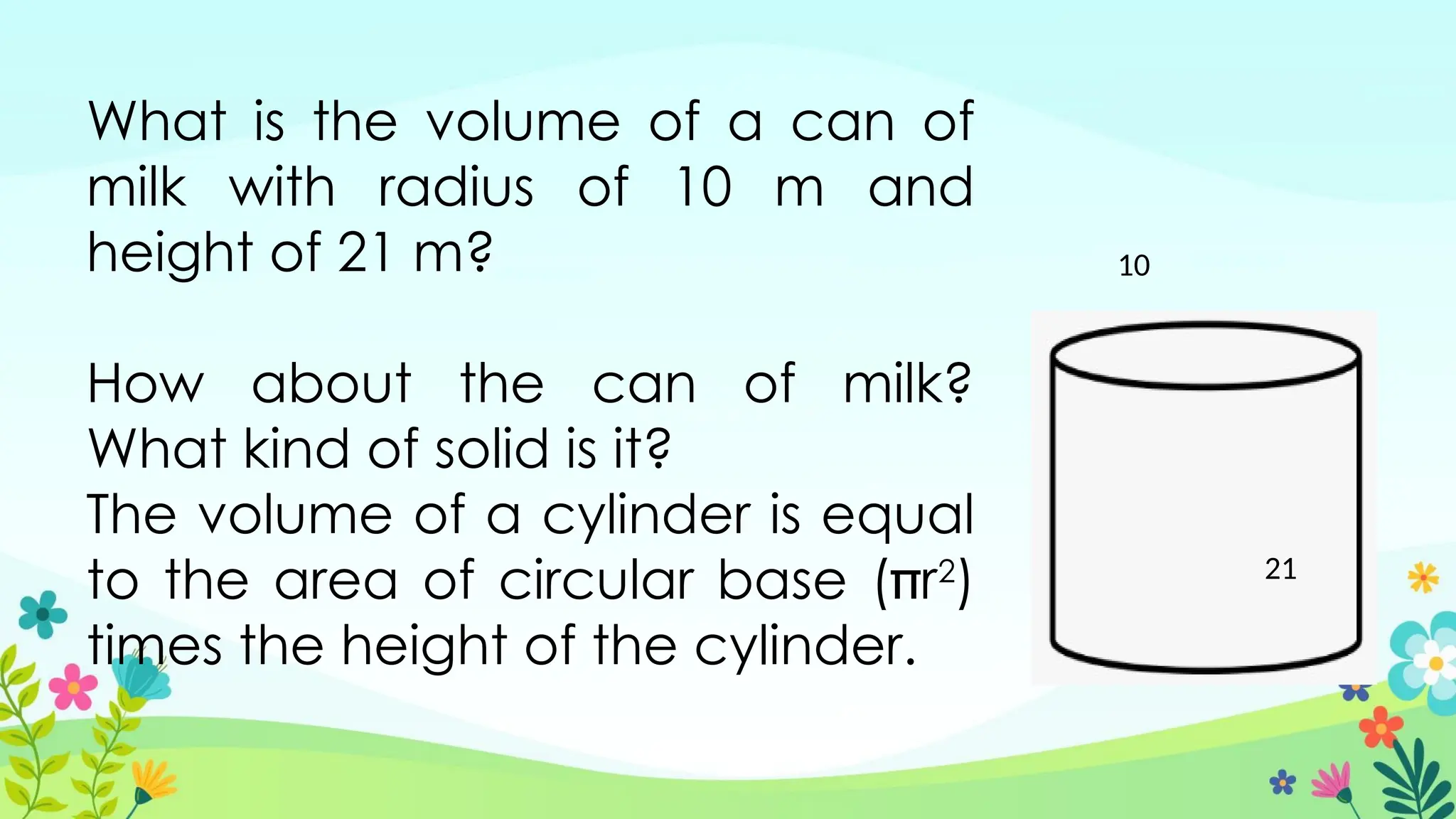What is the volume of a can of
milk with radius of 10 m and
height of 21 m?
How about the can of milk?
What kind of solid is it?
The volume of a cylinder is equal
to the area of circular base (r2
)
times the height of the cylinder.
10
21
 