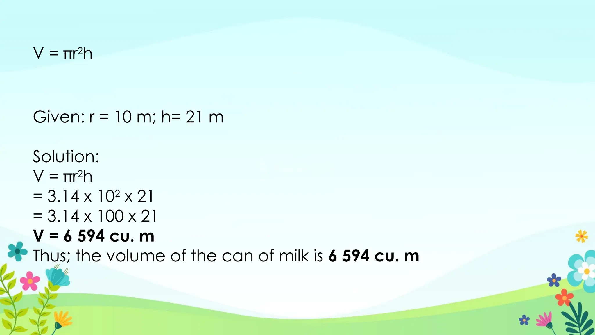 V = r2
h
Given: r = 10 m; h= 21 m
Solution:
V = r2
h
= 3.14 x 102
x 21
= 3.14 x 100 x 21
V = 6 594 cu. m
Thus; the volume of the can of milk is 6 594 cu. m
 
