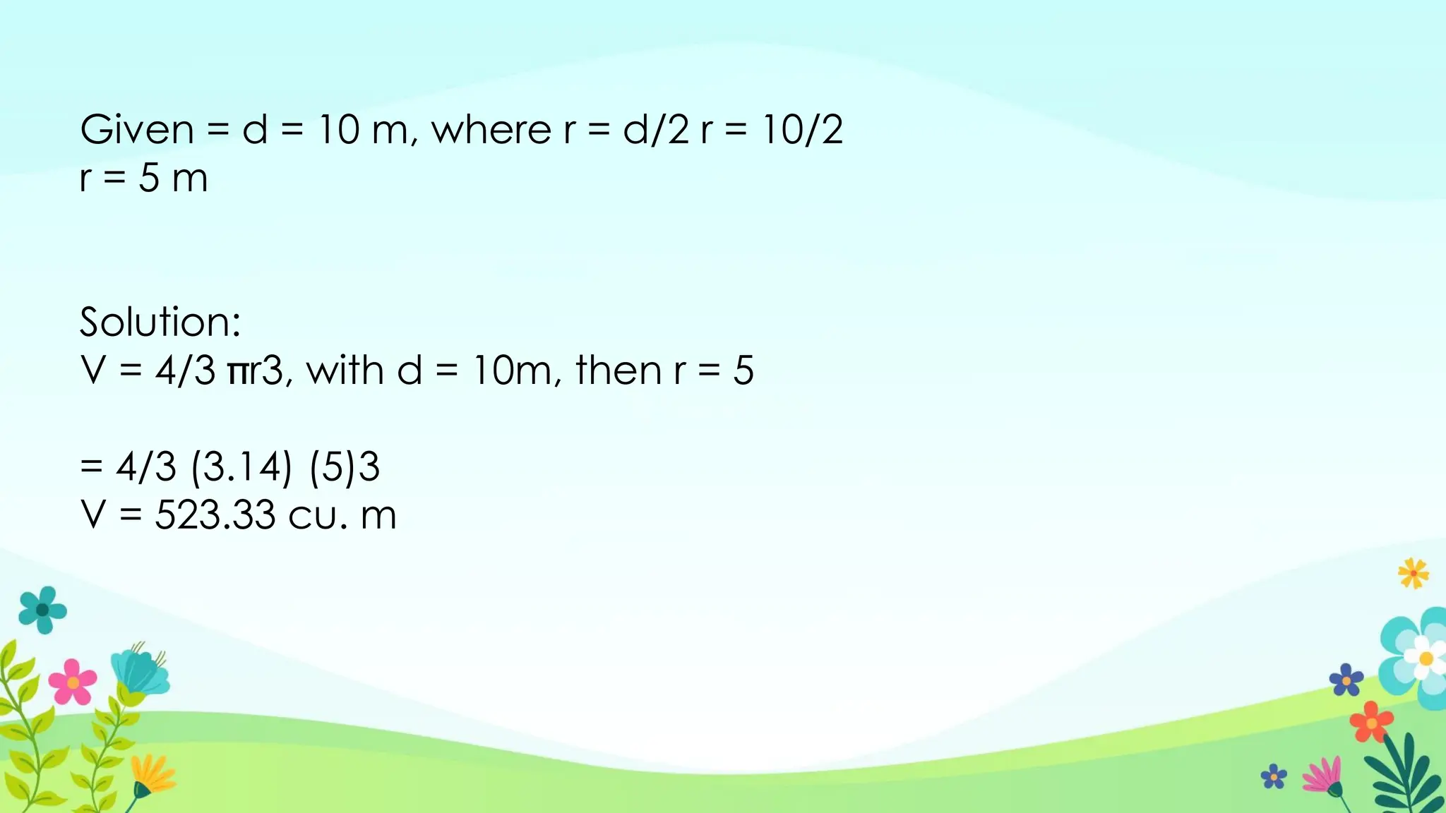 Given = d = 10 m, where r = d/2 r = 10/2
r = 5 m
Solution:
V = 4/3 r3, with d = 10m, then r = 5
= 4/3 (3.14) (5)3
V = 523.33 cu. m
 