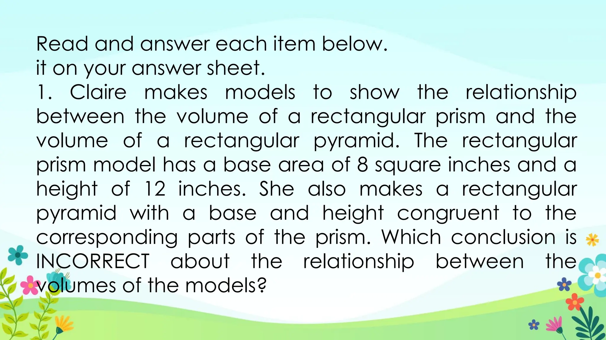Read and answer each item below.
it on your answer sheet.
1. Claire makes models to show the relationship
between the volume of a rectangular prism and the
volume of a rectangular pyramid. The rectangular
prism model has a base area of 8 square inches and a
height of 12 inches. She also makes a rectangular
pyramid with a base and height congruent to the
corresponding parts of the prism. Which conclusion is
INCORRECT about the relationship between the
volumes of the models?
 
