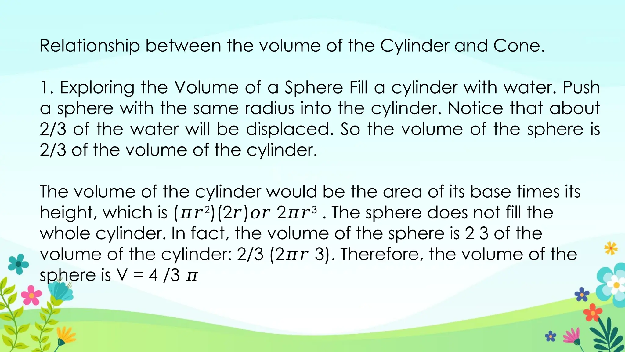 Relationship between the volume of the Cylinder and Cone.
1. Exploring the Volume of a Sphere Fill a cylinder with water. Push
a sphere with the same radius into the cylinder. Notice that about
2/3 of the water will be displaced. So the volume of the sphere is
2/3 of the volume of the cylinder.
The volume of the cylinder would be the area of its base times its
height, which is (𝜋𝑟2
)(2𝑟)𝑜𝑟 2𝜋𝑟3
. The sphere does not fill the
whole cylinder. In fact, the volume of the sphere is 2 3 of the
volume of the cylinder: 2/3 (2𝜋𝑟 3). Therefore, the volume of the
sphere is V = 4 /3 𝜋
 