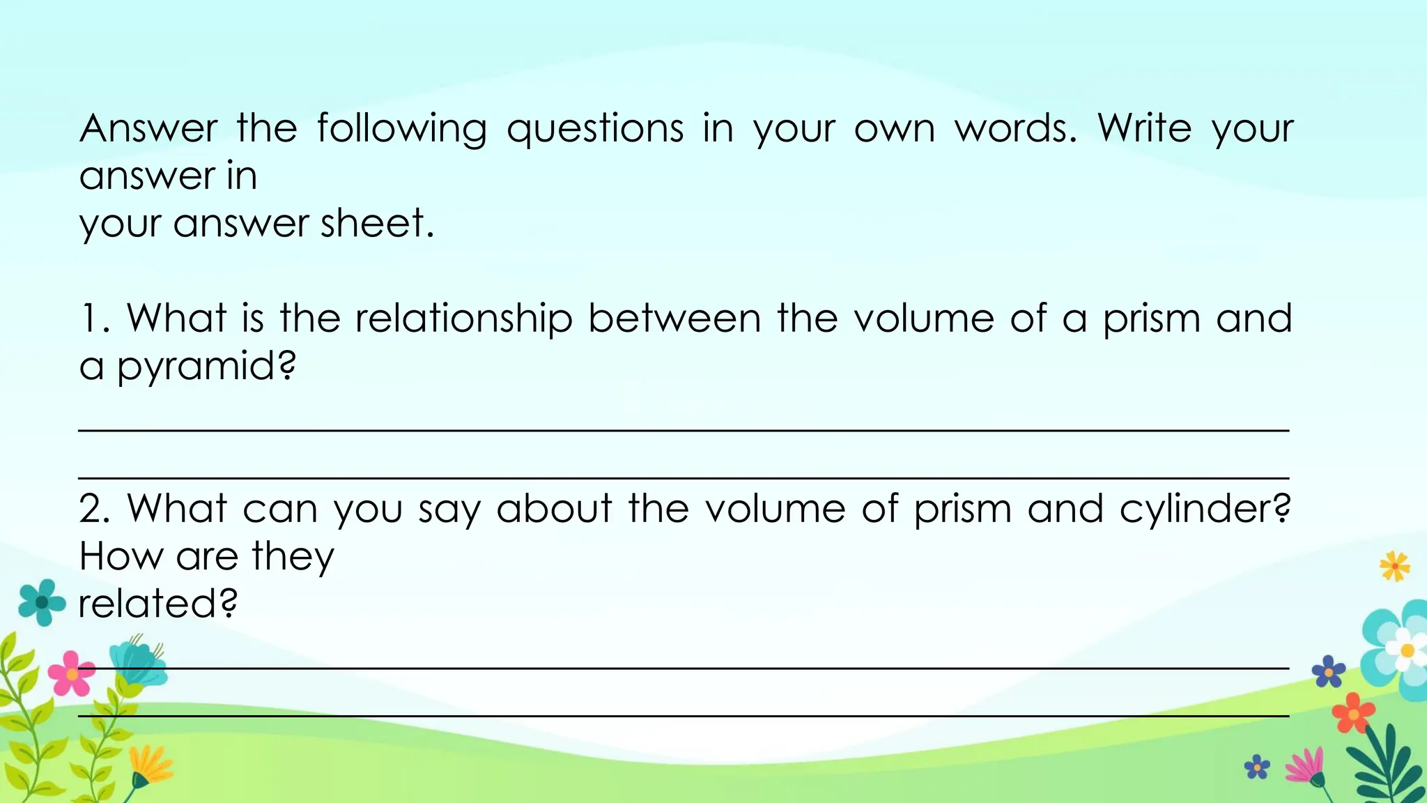 Answer the following questions in your own words. Write your
answer in
your answer sheet.
1. What is the relationship between the volume of a prism and
a pyramid?
_____________________________________________________________
_____________________________________________________________
2. What can you say about the volume of prism and cylinder?
How are they
related?
_____________________________________________________________
_____________________________________________________________
 