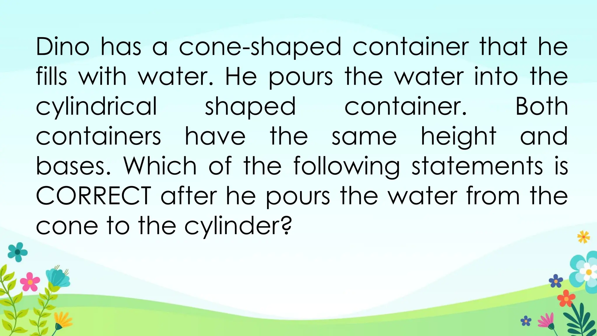 Dino has a cone-shaped container that he
fills with water. He pours the water into the
cylindrical shaped container. Both
containers have the same height and
bases. Which of the following statements is
CORRECT after he pours the water from the
cone to the cylinder?
 