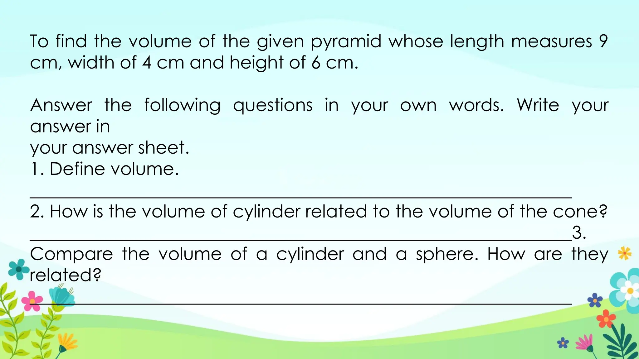 To find the volume of the given pyramid whose length measures 9
cm, width of 4 cm and height of 6 cm.
Answer the following questions in your own words. Write your
answer in
your answer sheet.
1. Define volume.
_____________________________________________________________
2. How is the volume of cylinder related to the volume of the cone?
_____________________________________________________________3.
Compare the volume of a cylinder and a sphere. How are they
related?
_____________________________________________________________
 