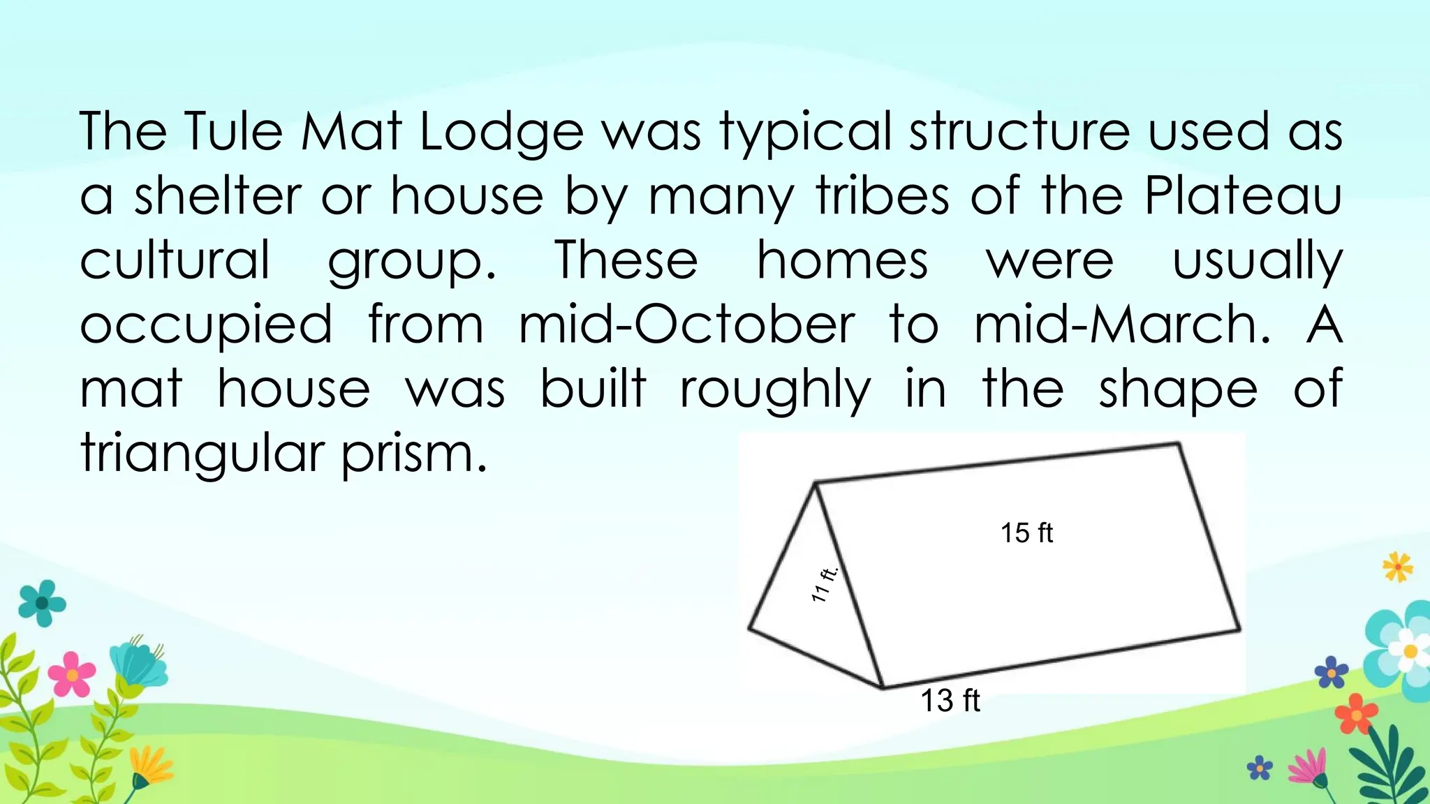 The Tule Mat Lodge was typical structure used as
a shelter or house by many tribes of the Plateau
cultural group. These homes were usually
occupied from mid-October to mid-March. A
mat house was built roughly in the shape of
triangular prism.
13 ft
15 ft
1
1
f
t
.
 