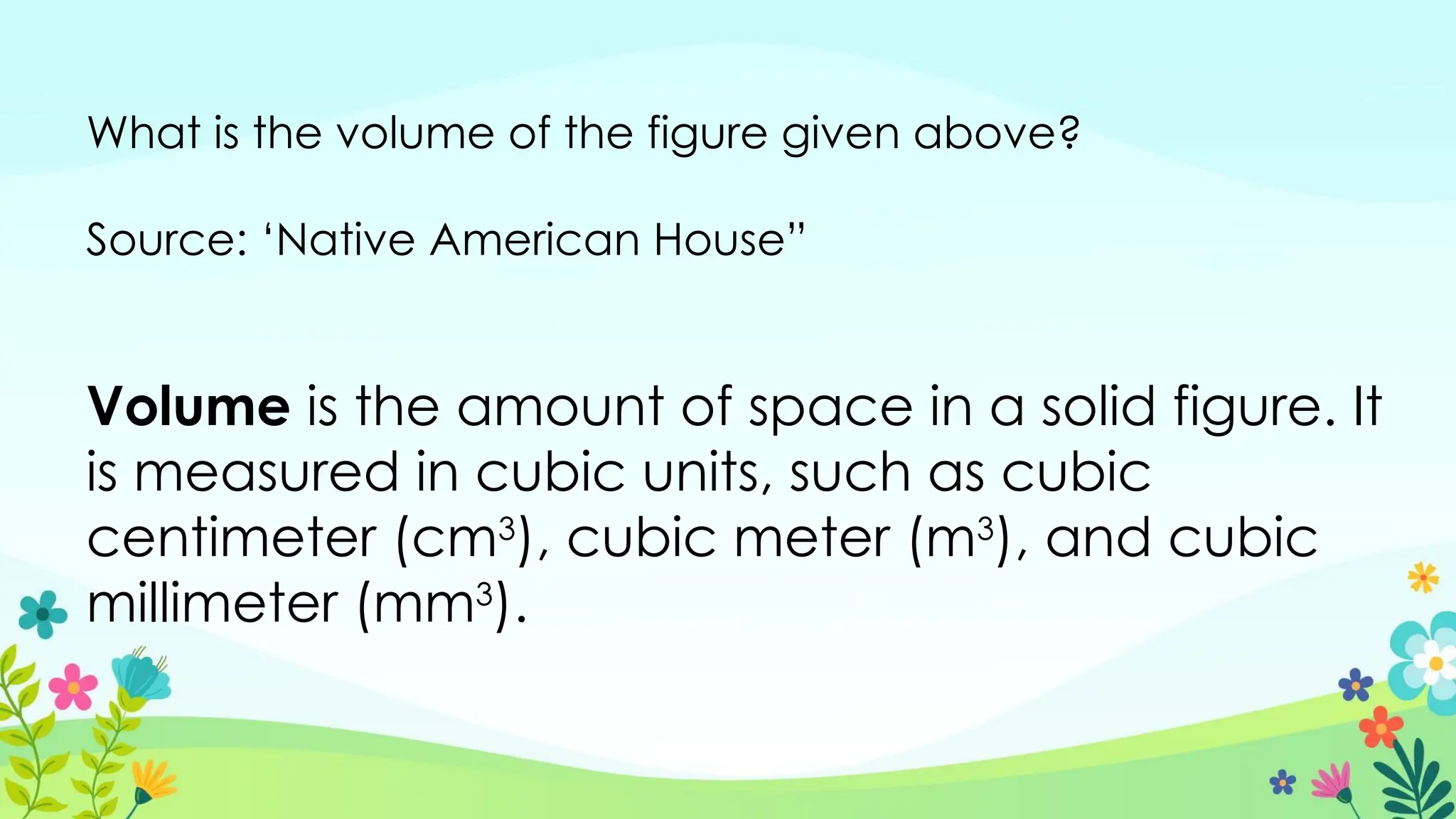What is the volume of the figure given above?
Source: ‘Native American House”
Volume is the amount of space in a solid figure. It
is measured in cubic units, such as cubic
centimeter (cm3
), cubic meter (m3
), and cubic
millimeter (mm3
).
 