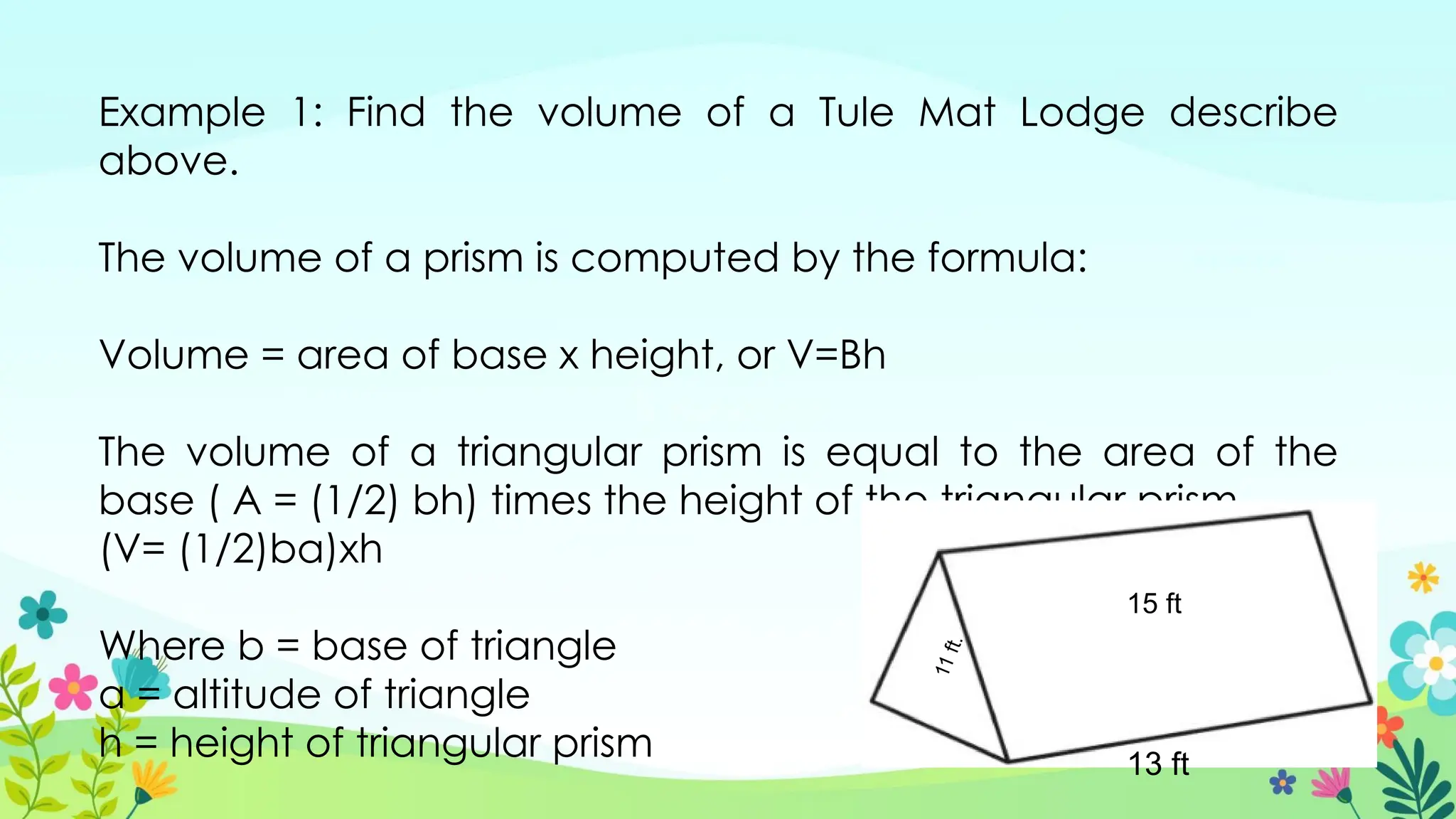 Example 1: Find the volume of a Tule Mat Lodge describe
above.
The volume of a prism is computed by the formula:
Volume = area of base x height, or V=Bh
The volume of a triangular prism is equal to the area of the
base ( A = (1/2) bh) times the height of the triangular prism.
(V= (1/2)ba)xh
Where b = base of triangle
a = altitude of triangle
h = height of triangular prism 13 ft
15 ft
1
1
f
t
.
 