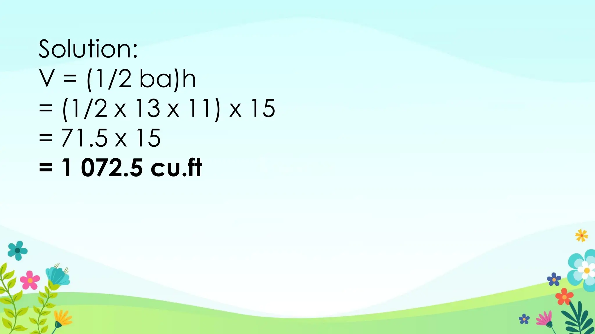 Solution:
V = (1/2 ba)h
= (1/2 x 13 x 11) x 15
= 71.5 x 15
= 1 072.5 cu.ft
 