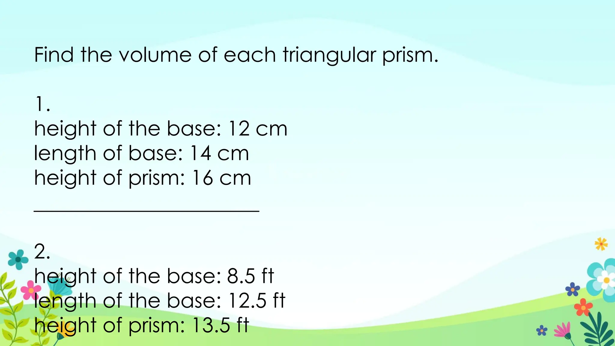 Find the volume of each triangular prism.
1.
height of the base: 12 cm
length of base: 14 cm
height of prism: 16 cm
______________________
2.
height of the base: 8.5 ft
length of the base: 12.5 ft
height of prism: 13.5 ft
 