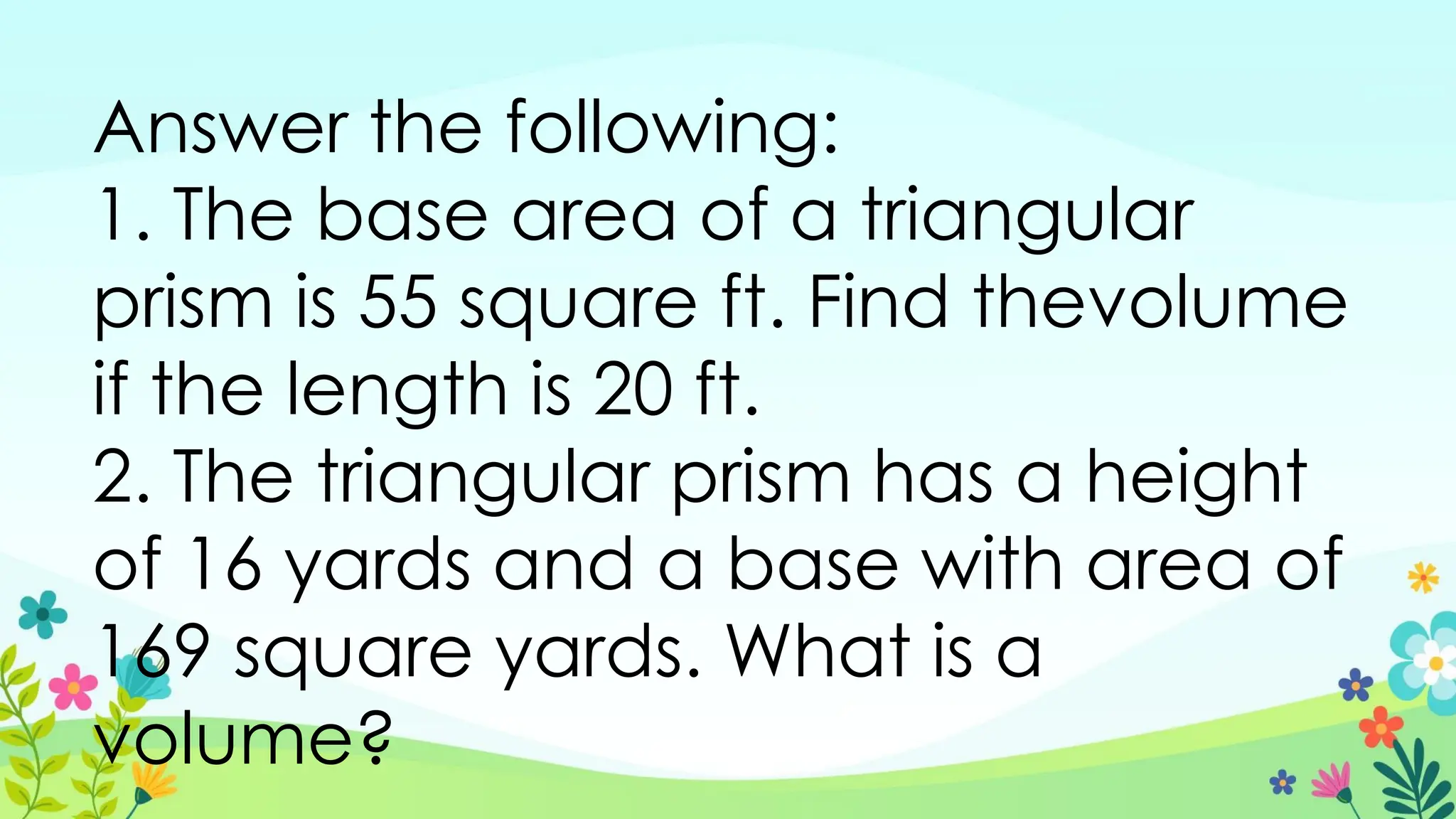 Answer the following:
1. The base area of a triangular
prism is 55 square ft. Find thevolume
if the length is 20 ft.
2. The triangular prism has a height
of 16 yards and a base with area of
169 square yards. What is a
volume?
 