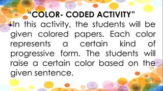 “COLOR- CODED ACTIVITY”
In this activity, the students will be
given colored papers. Each color
represents a certain kind of
progressive form. The students will
raise a certain color based on the
given sentence.
 