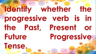 Identify whether the
progressive verb is in
the Past, Present or
Future Progressive
Tense.
 