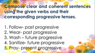Compose clear and coherent sentences
using the given verbs and their
corresponding progressive tenses.
1. Follow- past progressive
2. Wear- past progressive
3. Wash – future progressive
4. Sanitize- future progressive
5. Pray- present progressive
 