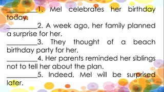 _________1. Mel celebrates her birthday
today.
_________2. A week ago, her family planned
a surprise for her.
_________3. They thought of a beach
birthday party for her.
_________4. Her parents reminded her siblings
not to tell her about the plan.
_________5. Indeed, Mel will be surprised
later.
 