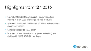Highlights from Q4 2015
• Launch of Nordnet Supermarket – commission-free
trading in over 6,000 exchange-traded products
• Nordnet’s customers carried out 5.7 million transactions –
a quarterly record
• Lending exceeded SEK 7 billion
• Nordnet’s Board of Directors proposes increasing the
dividend to SEK 1.30 (1.00) per share
 