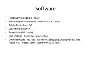 Software
•
•
•
•
•
•
•

Final Cut Pro X v.10.0.9- Apple
File converter – Free video converter v.2.30 Leawo
Adobe Photoshop- Cs5
Quick time player v7
PowerPoint (Microsoft)
OSX v.10.6.8 – Apple Operating system
Online software -YouTube , Word Press (blogging) , Google Slide share ,
Prezie ,FB , Twitter , Safari- Web browser, Da Font.

 