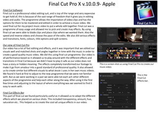 Final Cut Pro X v.10.0.9- Apple
Final Cut Software
Final cut is a professional video editing suit, and is top of the range and very expensive
to get hold of, this is because of the vast range of freedom that it gives you in editing
video and audio. The programme allows the importation of video clips and has the
options for them to be mastered and edited in order to achieve a music video. We
used final cut for my project music video to put a whole edit together. Final cut was a
programme of easy usage and allowed me to pick and create may effects. By using
final cut we were able to blade clips and place clips where we wanted them. Also the
speed and reverse videos and choose the pace of the edits. We also did various effects
and transitions, fonts, colours, title options and spilt screens.
Our view of Final Cut Pro
Our video has a lot of fast editing and effects, and it was important that we edited our
visuals well and matched shots and angles together in time with the music in order to
create a good quality music video. We did this using final cut programme. Our video is
all performance based so it allowed us to play around with the different effects and
transitions in Final Cut because we didn’t have to play it safe as our video does not
have a story or hidden meaning. The effects completely transformed our footage to
make it go from amateur into a good standard of professional quality. It also allowed
us to create similar but different visuals to what Jessie J uses in her own music videos.
We found it hard at first to adjust to the new programme that we were not familiar
with. But as we were working in a pair we were able tot each ach other different
aspects of the programme and help each other along the way. After using it the first
few times and adjusting to the layout of where everything was we seemed to find it
easy to work with.
Final Cut Effects Bar
This part of final cut we found particularly useful as it allowed us to adapt the different
effects which we placed on various shots. This included transparency, amount, hue,
saturation etc.. This helped us to create the cool ad unique effects in our video.

This is a screen shot us using Final Cut Pro to create our
music video.
This is the
Final Cut
effects bar.

 