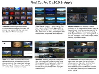 Final Cut Pro X v.10.0.9- Apple

Transitions: Choose from more than 90
professionally designed transitions and add
them to your project with drag-and-drop
ease. We used these in our video.

Video Effects: There are a wide range of effect
to to experiment with including glows, blurs,
lighting, drop shadows, and more. Just select a
shot, then choose an effect; skimming the effect
thumbnail lets you preview before applying it.

Magnetic Timeline: The Magnetic Timeline
eliminates the so you’ll never be slowed down by
clip collisions or out-of-sync problems as you’re
working The Magnetic Timeline automatically
tracks clip relationships as you rearrange, trim, or
add clips, letting you easily make changes in even
the most complex sequences.

Titles: Final Cut Pro includes professionally
designed animated templates, with intuitive
onscreen controls that make it easy to create
titles that leap off the screen. These are what
we used to create our on screen lyrics.

Skimming: The most responsive way ever to
view vast amounts of media, skimming in the
Filmstrip view lets you fly through and select
the best takes. Skim to any point in your
timeline, then press the Space bar to play the
video instantly.

Clip Connections: It is easier to position B-roll,
titles, music, and sound effects, with direct
links to reference clips in the timeline. When
you move a clip in the timeline, you can
choose to have its Connected Clips move with
it or keep them locked in place. This ensures it
is more precise.

 