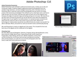 Adobe Photoshop- Cs5
Adobe Photoshop Programme
Adobe Photoshop is part of Abobe’s professional Creative Suite, it allows you to edit and
manipulate images it redefines digital imaging with powerful photography tools and
complex image selections, and also intelligent retouching. CS5 is the latest version of
Photoshop which is what we used to edit the photographs that we took for my media
product. We had previous knowledge of the software such as what layers were, and how to
make the best use out of them. We were also aware of tools such as the magnetic lasso
that grips the edges of a desired image and making cutting out a lot easier. We knew this as
we have used it at home for personal use, but we did learn more about the programme
through using it to put together my media product. For example we were not previously
aware that you could use rulers on the screen to line up your work. Without this
technology our media product would look very different and very simple as we wouldn’t be
able to add layer affects, and overall our work just wouldn’t look as aesthetically pleasing.
We used Photoshop to create our digipak part f the project. This included the front and
back view of the digipak and the middle part of the digipak.
Photoshop Tools
Pen Tool, Measuring and Navigation, Selection, Cropping, Slicing, Moving Marquee, Lasso,
Quick selection, Magic Wand, Eraser, Typing, Retouching, Content Awareness,
Puppet Warp, Video Editing, 3D Extrusion, Mobile Integration, Camera Raw
and 3D Printing Tools. All of these tools we have had experience working
with and they helped u sot make the use out of the photographs which we
took to make them look professional and good.
Middle/ inside of the Digipak pack

This is an image of Photoshop not in use

Front and Back of the
Digpak

 