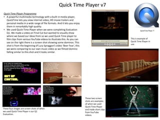 Quick Time Player v7
Quick Time Player Programme
• A powerful multimedia technology with a built-in media player,
QuickTime lets you view internet video, HD movie trailers and
personal media in a wide range of file formats. And it lets you enjoy
them in remarkably high quality.
• We used Quick Time Player when we were completing Evaluation
Q1. We made a video on Final Cut but wanted to visually show
where we based our ideas from so we used Quick Time player to
film clips from various YouTube videos to illustrate this. As you can
see on the right there is a screen shot showing some dominos. This
shot is from the beginning of Lucy Spraggon’s video ‘Beer Fear’, this
we were comparing to our own music video as we filmed domino
falling similar to this shot and it looks similar.

These four images are screen shots of when
we used Quick Time Player n our Q1
Evaluation.

This is example of
Quick Time Player in
use.

These two screen
shots are examples
of when we used
Quick Time Player
and made short clips
from YouTube
videos.

 