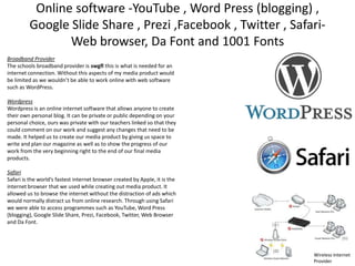 Online software -YouTube , Word Press (blogging) ,
Google Slide Share , Prezi ,Facebook , Twitter , SafariWeb browser, Da Font and 1001 Fonts
Broadband Provider
The schools broadband provider is swgfl this is what is needed for an
internet connection. Without this aspects of my media product would
be limited as we wouldn’t be able to work online with web software
such as WordPress.
Wordpress
Wordpress is an online internet software that allows anyone to create
their own personal blog. It can be private or public depending on your
personal choice, ours was private with our teachers linked so that they
could comment on our work and suggest any changes that need to be
made. It helped us to create our media product by giving us space to
write and plan our magazine as well as to show the progress of our
work from the very beginning right to the end of our final media
products.
Safari
Safari is the world’s fastest internet browser created by Apple, it is the
internet browser that we used while creating out media product. It
allowed us to browse the internet without the distraction of ads which
would normally distract us from online research. Through using Safari
we were able to access programmes such as YouTube, Word Press
(blogging), Google Slide Share, Prezi, Facebook, Twitter, Web Browser
and Da Font.

Wireless Internet
Provider

 