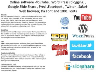 Online software -YouTube , Word Press (blogging) ,
Google Slide Share , Prezi ,Facebook , Twitter , SafariWeb browser, Da Font and 1001 Fonts
YouTube
YouTube, owned by Google, is a video-sharing website on which users
can upload, share, comment on and view videos. YouTube is the
largest video sharing site in the world and YouTube search is the
second-largest search engine in the world. We used this to upload our
media videos on our private account and also to research Jessie J (the
artists who’s song we covered) existing music videos.
Slide Share
SlideShare is the world's largest community for sharing presentations.
We used this for our Q4 evaluation question because we produced our
work on PowerPoint and then uploaded onto slideshare to make it
interesting for the audience to watch.
Prezi
Prezi is a software company, producing cloud-based presentation
software and story telling tool for presenting ideas on a virtual canvas.
This was another presentation method which we used for our
presentation question.
Facebook and Twitter
These are both social networking sites and we used these to help us
gain audience feedback from our video as we were able to friends,
family and members of the public to watch the video and message us
their opinions and feedback,
Da Font and 1001 Fonts
These are both websites where you can download fonts for free. We
downloaded then into Photoshop and Final Cut and used then in our
music video and digipak.

 
