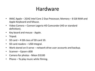 Hardware
• IMAC Apple – 2GHZ Intel Core 2 Duo Processor, Memory – 8 GB RAM and
Apple Keyboard and Mouse.
• Video Camera – Cannon Legeria HD Camcorder (HD or standard
definition).
• Key board and mouse - Apple.
• Tripod.
• SD card – 4 GB class of SD card 10.
• SD card readers – USB Integral.
• Work stored on X serve – network drive user accounts and backup.
• Scanner – Epson v300
• Camera for photos - Nikon D3100
• Phone – To play music while filming.

 