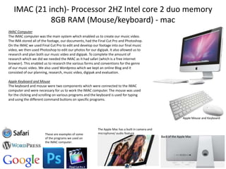 IMAC (21 inch)- Processor 2HZ Intel core 2 duo memory
8GB RAM (Mouse/keyboard) - mac
IMAC Computer
The IMAC computer was the main system which enabled us to create our music video.
The IMA stored all of the footage, our documents, had the Final Cut Pro and Photoshop.
On the IMAC we used Final Cut Pro to edit and develop our footage into our final music
video, we then used Photoshop to edit our photos for our digipak. It also allowed us to
research and plan both our music video and digipak. To complete the amount of
research which we did we needed the IMAC as it had safari (which is a free internet
browser). This enabled us to research the various forms and conventions for the genre
of our music video. We also used Wordpress which we kept an online Blog and it
consisted of our planning, research, music video, digipak and evaluation.
Apple Keyboard and Mouse
The keyboard and mouse were two components which were connected to the IMAC
computer and were necessary for us to work the IMAC computer. The mouse was used
for the clicking and scrolling on various programs and the keyboard is used for typing
and using the different command buttons on specific programs.

Apple Mouse and Keyboard

These are examples of some
of the programs we used on
the IMAC computer.

The Apple Mac has a built in camera and
microphone/ audio feature
Back of the Apple Mac

 