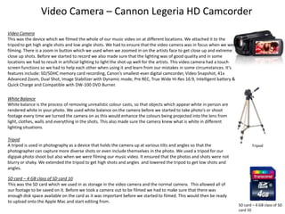 Video Camera – Cannon Legeria HD Camcorder
Video Camera
This was the device which we filmed the whole of our music video on at different locations. We attached it to the
tripod to get high angle shots and low angle shots. We had to ensure that the video camera was in focus when we were
filming. There is a zoom in button which we used when we zoomed in on the artists face to get close up and extreme
close up shots. Before we started to record we also made sure that the lighting was of good quality and in some
locations we had to result in artificial lighting to light the shot up well for the artists. This video camera had a touch
screen functions so we had to help each other when using it and learn from our mistakes in some circumstances. It’s
features include: SD/SDHC memory card recording, Canon’s smallest-ever digital camcorder, Video Snapshot, 41x
Advanced Zoom, Dual Shot, Image Stabilizer with Dynamic mode, Pre REC, True Wide Hi-Res 16:9, Intelligent battery &
Quick Charge and Compatible with DW-100 DVD Burner.
White Balance
White balance is the process of removing unrealistic colour casts, so that objects which appear white in person are
rendered white in your photo. We used white balance on the camera before we started to take photo’s or shoot
footage every time we turned the camera on as this would enhance the colours being projected into the lens from
light, clothes, walls and everything in the shots. This also made sure the camera knew what is white in different
lighting situations.
Tripod
A tripod is used in photography as a device that holds the camera up at various tilts and angles so that the
photographer can capture more diverse shots or even include themselves in the photo. We used a tripod for our
digipak photo shoot but also when we were filming our music video. It ensured that the photos and shots were not
blurry or shaky. We extended the tripod to get high shots and angles and lowered the tripod to get low shots and
angles.
SD card – 4 GB class of SD card 10
This was the SD card which we used in as storage in the video camera and the normal camera. This allowed all of
our footage to be saved on it. Before we took a camera out to be filmed we had to make sure that there was
enough disk space available on the card as it was important before we started to filmed. This would then be ready
to upload onto the Apple Mac and start editing from.

Tripod

SD card – 4 GB class of SD
card 10

 