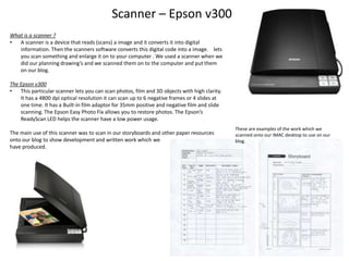 Scanner – Epson v300
What is a scanner ?
•
A scanner is a device that reads (scans) a image and it converts it into digital
information. Then the scanners software converts this digital code into a image. lets
you scan something and enlarge it on to your computer . We used a scanner when we
did our planning drawing’s and we scanned them on to the computer and put them
on our blog.
The Epson v300
•
This particular scanner lets you can scan photos, film and 3D objects with high clarity.
It has a 4800 dpi optical resolution it can scan up to 6 negative frames or 4 slides at
one time. It has a Built-in film adaptor for 35mm positive and negative film and slide
scanning. The Epson Easy Photo Fix allows you to restore photos. The Epson’s
ReadyScan LED helps the scanner have a low power usage.
The main use of this scanner was to scan in our storyboards and other paper resources
onto our blog to show development and written work which we
have produced.

These are examples of the work which we
scanned onto our IMAC desktop to use on our
blog.

 