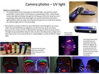 Camera photos – UV light
What is a uv black light?
•
It is a lamp which emits a long wave of ultraviolet light , the lamp has a dark
purple filter material either on the bulb or a separate glass filter , which blocks
most visible light and allows through the UV. Because of this the lamp has a dim
purple glow when operating. Black lights are used for decorative and artistic
lighting effects when we used neon (fluorescent) paint on our artist faces and but
the up black light next to it the paints glow.
• We used this component when we were filming the neon footage for our music
video. Also we decided for our digipak to use the neon set up for our artists
because it was unique and fits in well with the ‘pop’ genre which we have chosen.
This light we purchased from ebay for £10, we were intending to buy a larger one s
that it was easier to use but we were on cheap budget so could not afford a larger
light.

These are the UV paints
which we purchased
online and used on our
artists.

Festival make
up inspired us.
The images below show
the photos from our
photoshoot which we
did for our digipak. We
used the UV black light
at various positions to
get the best shot which
looked unique and made
our artists look
interesting.

 