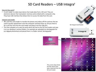 SD Card Readers – USB Integral
How do they work?
• A card reader is a data input device that reads data from a SD card. They are
electronic devices that read plastic memory cards embed with a computer chip.
They have USB interface that allows them to access the data from the card.
Integral card reader
• We used this card reader to transfer the photos and videos off the cameras that we
used it quickly upload them onto the computer and back them up. All you have to
do is slot the card into the card reader and plug it into the USB port.
• This then allowed us to save the work which we had on the SD Card reader and save
it on our desktop in various folders. For example we uploaded our photographs for
our digipak photoshoot and placed them in a folder named ‘photography’

This screen shop shows
the files which have
been imported from the
SD Card reader.

SD Integral Card Reader

 
