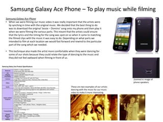Samsung Galaxy Ace Phone – To play music while filming
Samsung Galaxy Ace Phone
• When we were filming our music video it was really important that the artists were
lip synching in time with the original music. We decided that the best thing to do
was to download the original ‘Jessie – Domino’ song onto my phone and then play it
when we were filming the various parts. This meant that the artists could ensure
that the lyrics and the timing for the song was spot on so when it came to matching
the filmed clips with the music it was easy to do. Depending on what parts we
intended to film at each location we would fast forward and rewind to the particular
part of the song which we needed.
• This technique also made the artist more comfortable when they were dancing for
some of our shots because they could relate the type of dancing to the music and
they did not feel awkward when filming in front of us.

Zoomed in image of
phone speakers
These are two examples of our artists
dancing with the music for our music
video to make it more interesting.

 