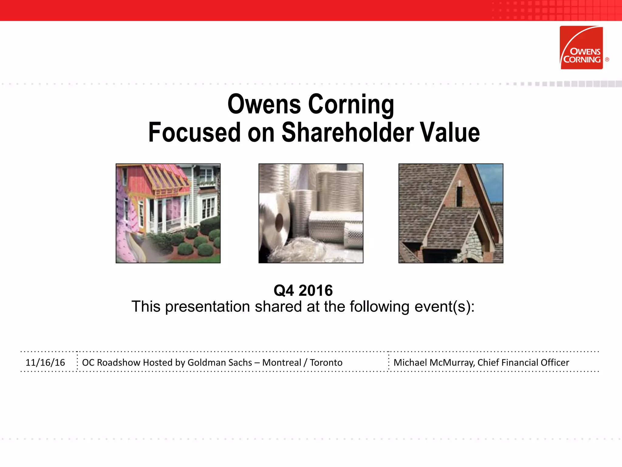 Owens Corning
Focused on Shareholder Value
Q4 2016
This presentation shared at the following event(s):
11/16/16 OC Roadshow Hosted by Goldman Sachs – Montreal / Toronto Michael McMurray, Chief Financial Officer
 