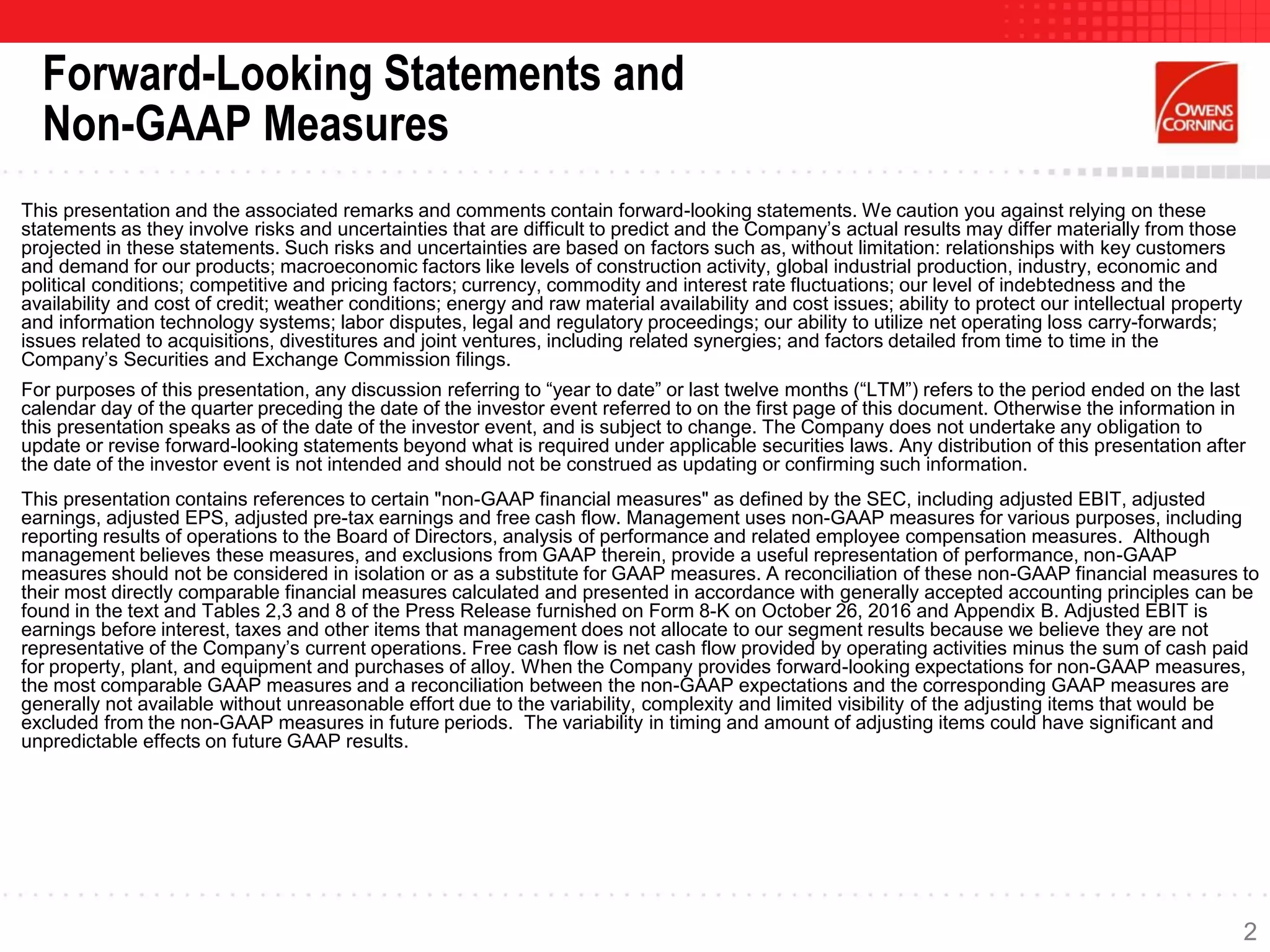 This presentation and the associated remarks and comments contain forward-looking statements. We caution you against relying on these
statements as they involve risks and uncertainties that are difficult to predict and the Company’s actual results may differ materially from those
projected in these statements. Such risks and uncertainties are based on factors such as, without limitation: relationships with key customers
and demand for our products; macroeconomic factors like levels of construction activity, global industrial production, industry, economic and
political conditions; competitive and pricing factors; currency, commodity and interest rate fluctuations; our level of indebtedness and the
availability and cost of credit; weather conditions; energy and raw material availability and cost issues; ability to protect our intellectual property
and information technology systems; labor disputes, legal and regulatory proceedings; our ability to utilize net operating loss carry-forwards;
issues related to acquisitions, divestitures and joint ventures, including related synergies; and factors detailed from time to time in the
Company’s Securities and Exchange Commission filings.
For purposes of this presentation, any discussion referring to “year to date” or last twelve months (“LTM”) refers to the period ended on the last
calendar day of the quarter preceding the date of the investor event referred to on the first page of this document. Otherwise the information in
this presentation speaks as of the date of the investor event, and is subject to change. The Company does not undertake any obligation to
update or revise forward-looking statements beyond what is required under applicable securities laws. Any distribution of this presentation after
the date of the investor event is not intended and should not be construed as updating or confirming such information.
This presentation contains references to certain "non-GAAP financial measures" as defined by the SEC, including adjusted EBIT, adjusted
earnings, adjusted EPS, adjusted pre-tax earnings and free cash flow. Management uses non-GAAP measures for various purposes, including
reporting results of operations to the Board of Directors, analysis of performance and related employee compensation measures. Although
management believes these measures, and exclusions from GAAP therein, provide a useful representation of performance, non-GAAP
measures should not be considered in isolation or as a substitute for GAAP measures. A reconciliation of these non-GAAP financial measures to
their most directly comparable financial measures calculated and presented in accordance with generally accepted accounting principles can be
found in the text and Tables 2,3 and 8 of the Press Release furnished on Form 8-K on October 26, 2016 and Appendix B. Adjusted EBIT is
earnings before interest, taxes and other items that management does not allocate to our segment results because we believe they are not
representative of the Company’s current operations. Free cash flow is net cash flow provided by operating activities minus the sum of cash paid
for property, plant, and equipment and purchases of alloy. When the Company provides forward-looking expectations for non-GAAP measures,
the most comparable GAAP measures and a reconciliation between the non-GAAP expectations and the corresponding GAAP measures are
generally not available without unreasonable effort due to the variability, complexity and limited visibility of the adjusting items that would be
excluded from the non-GAAP measures in future periods. The variability in timing and amount of adjusting items could have significant and
unpredictable effects on future GAAP results.
Forward-Looking Statements and
Non-GAAP Measures
2
 