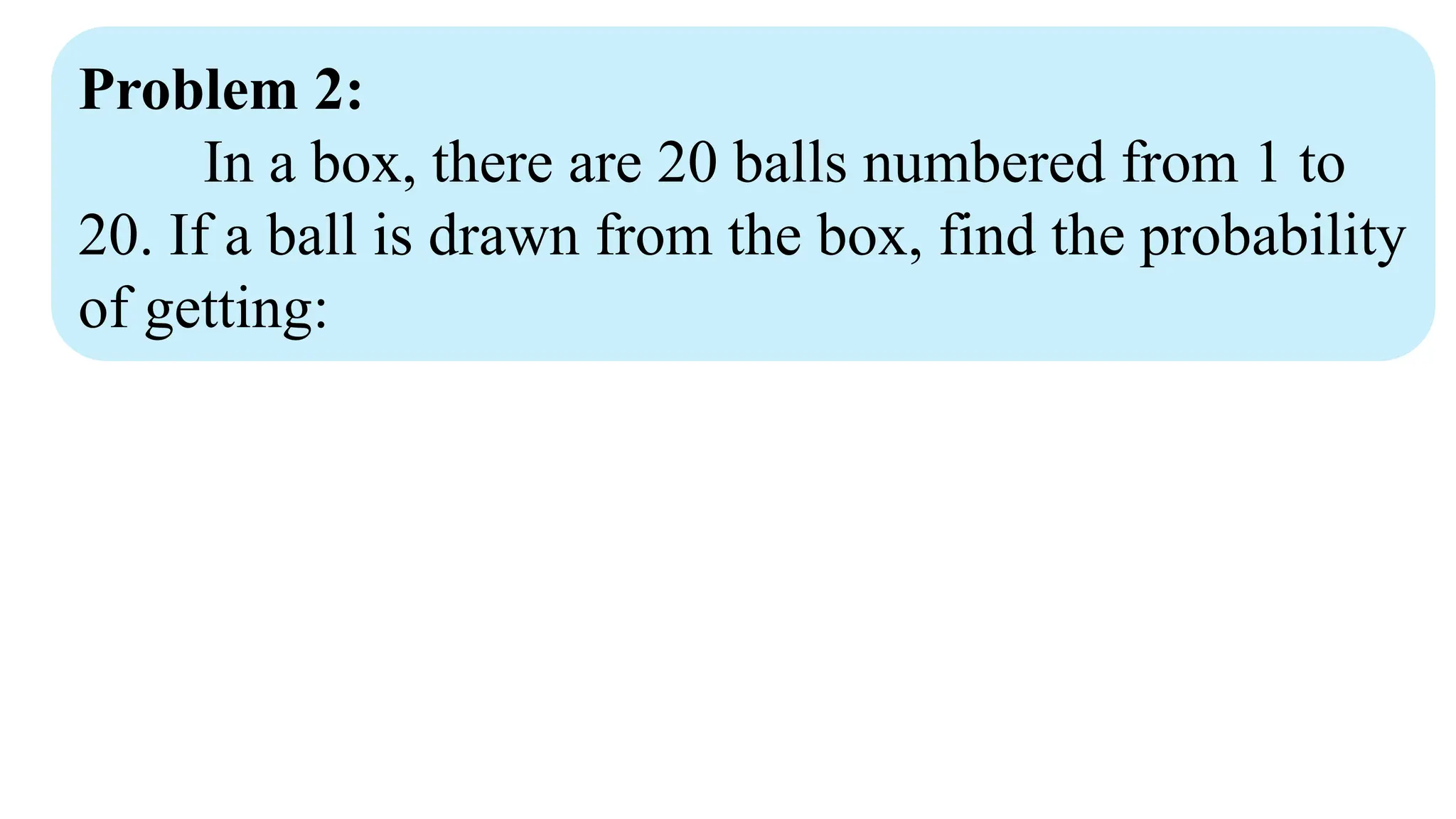 Problem 2:
In a box, there are 20 balls numbered from 1 to
20. If a ball is drawn from the box, find the probability
of getting:
 