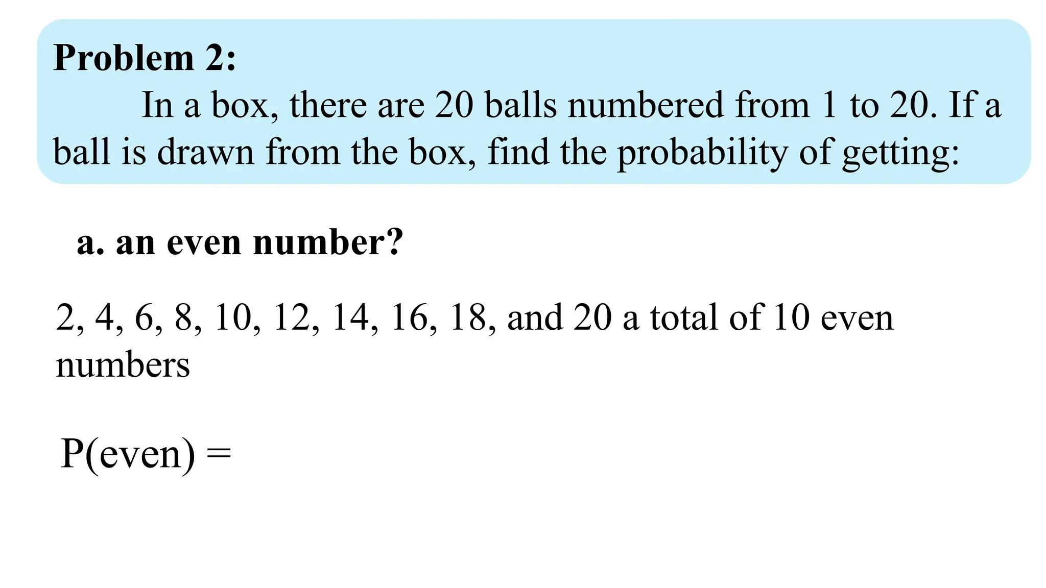 Problem 2:
In a box, there are 20 balls numbered from 1 to 20. If a
ball is drawn from the box, find the probability of getting:
a. an even number?
2, 4, 6, 8, 10, 12, 14, 16, 18, and 20 a total of 10 even
numbers
P(even) =
 