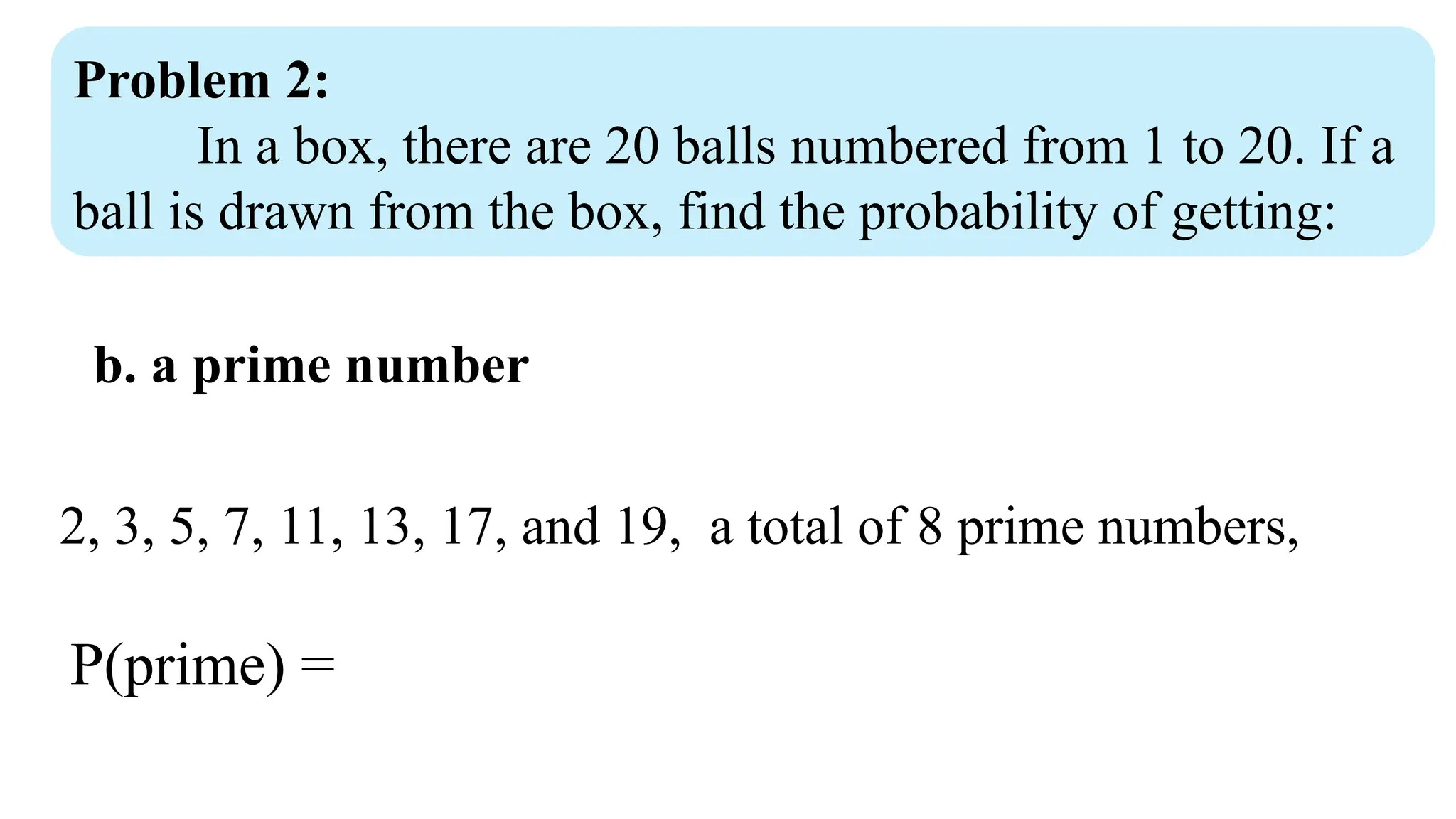 Problem 2:
In a box, there are 20 balls numbered from 1 to 20. If a
ball is drawn from the box, find the probability of getting:
b. a prime number
2, 3, 5, 7, 11, 13, 17, and 19, a total of 8 prime numbers,
P(prime) =
 