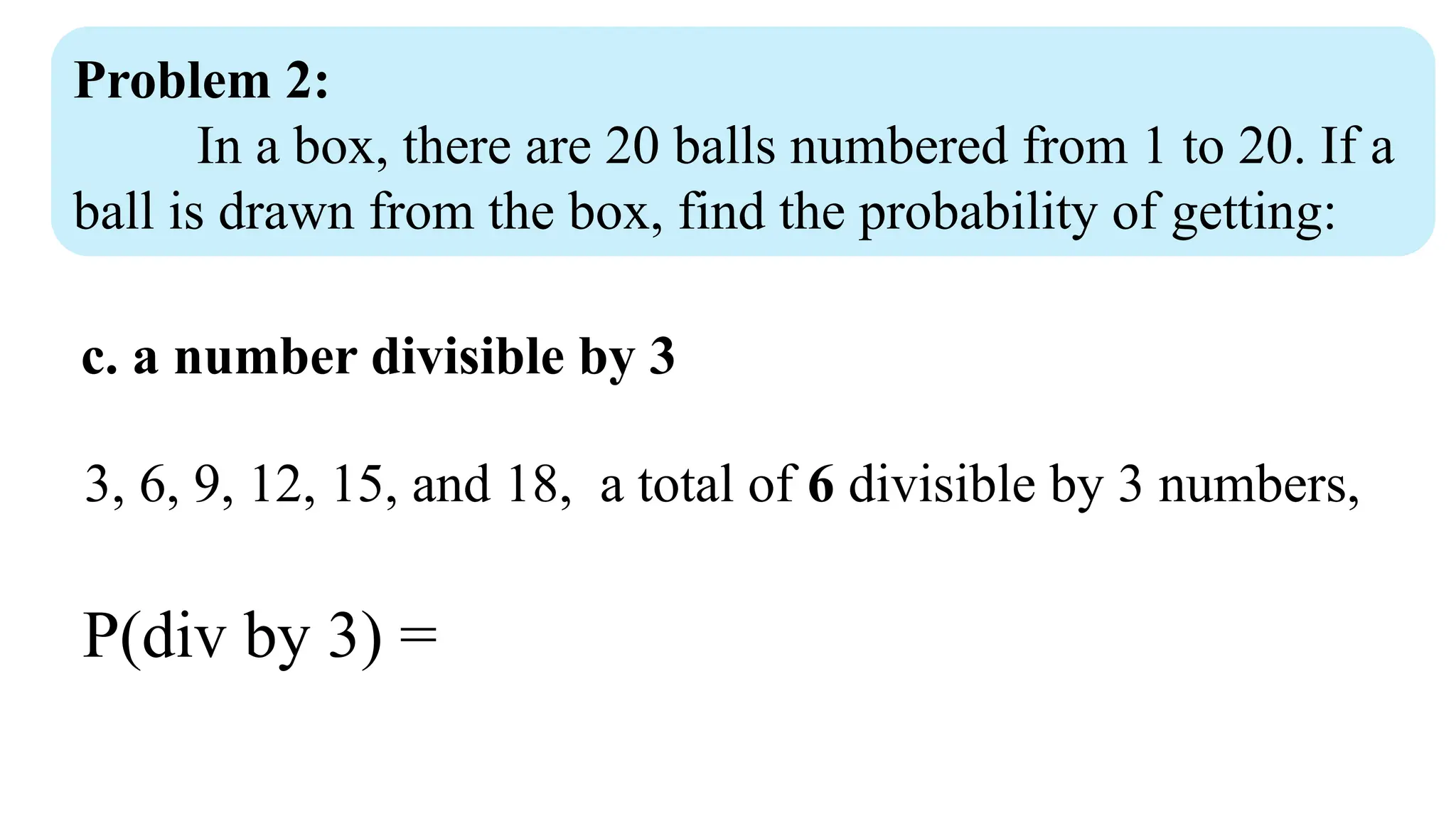Problem 2:
In a box, there are 20 balls numbered from 1 to 20. If a
ball is drawn from the box, find the probability of getting:
c. a number divisible by 3
3, 6, 9, 12, 15, and 18, a total of 6 divisible by 3 numbers,
P(div by 3) =
 