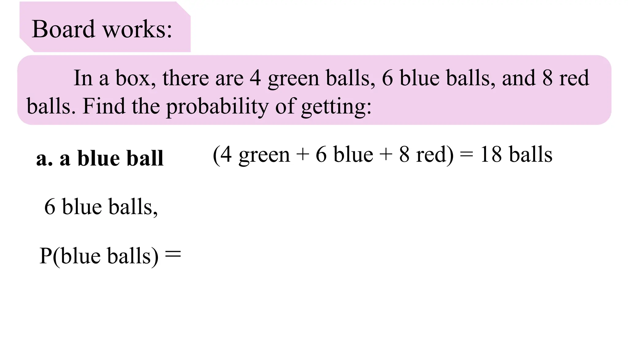 Board works:
In a box, there are 4 green balls, 6 blue balls, and 8 red
balls. Find the probability of getting:
a. a blue ball
6 blue balls,
P(blue balls) =
(4 green + 6 blue + 8 red) = 18 balls
 