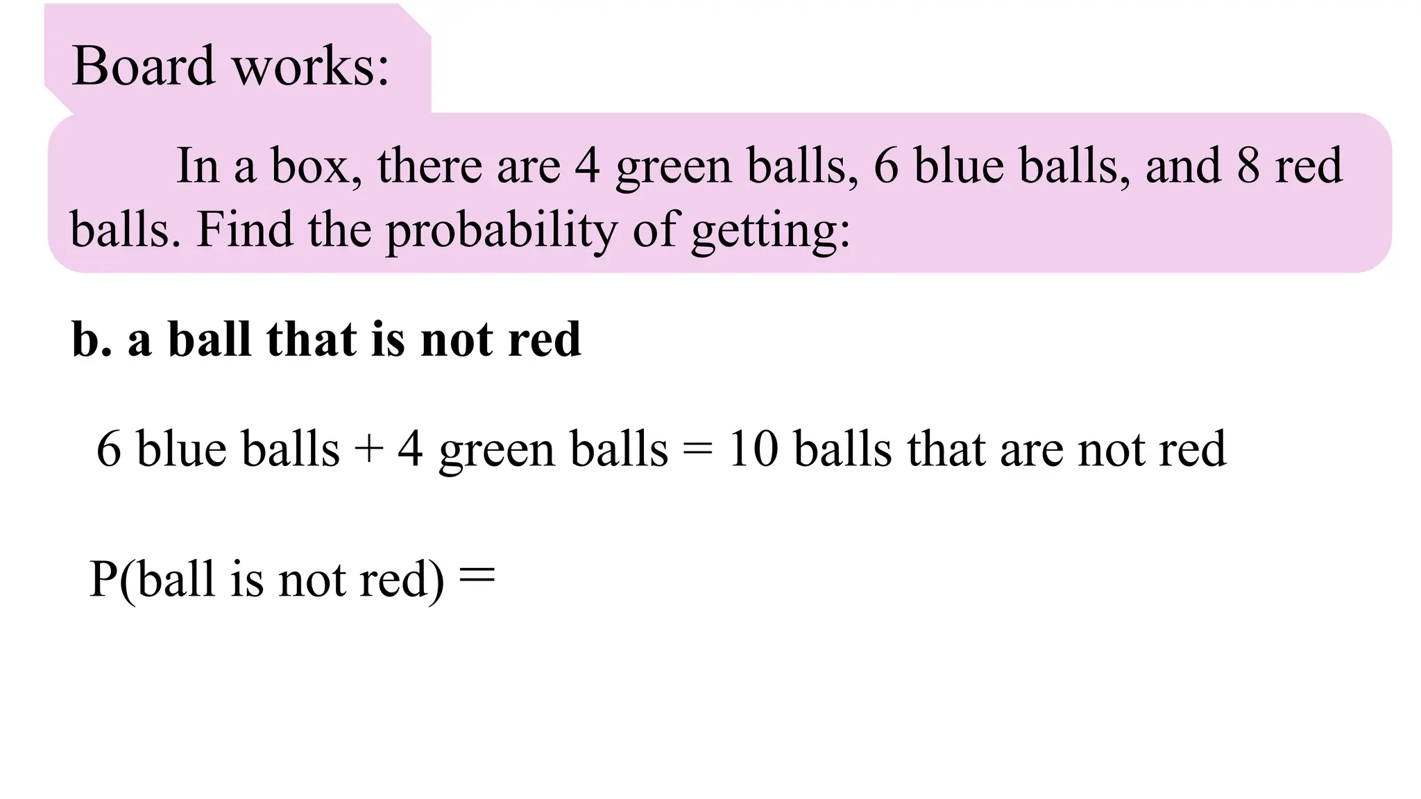 Board works:
In a box, there are 4 green balls, 6 blue balls, and 8 red
balls. Find the probability of getting:
b. a ball that is not red
6 blue balls + 4 green balls = 10 balls that are not red
P(ball is not red) =
 